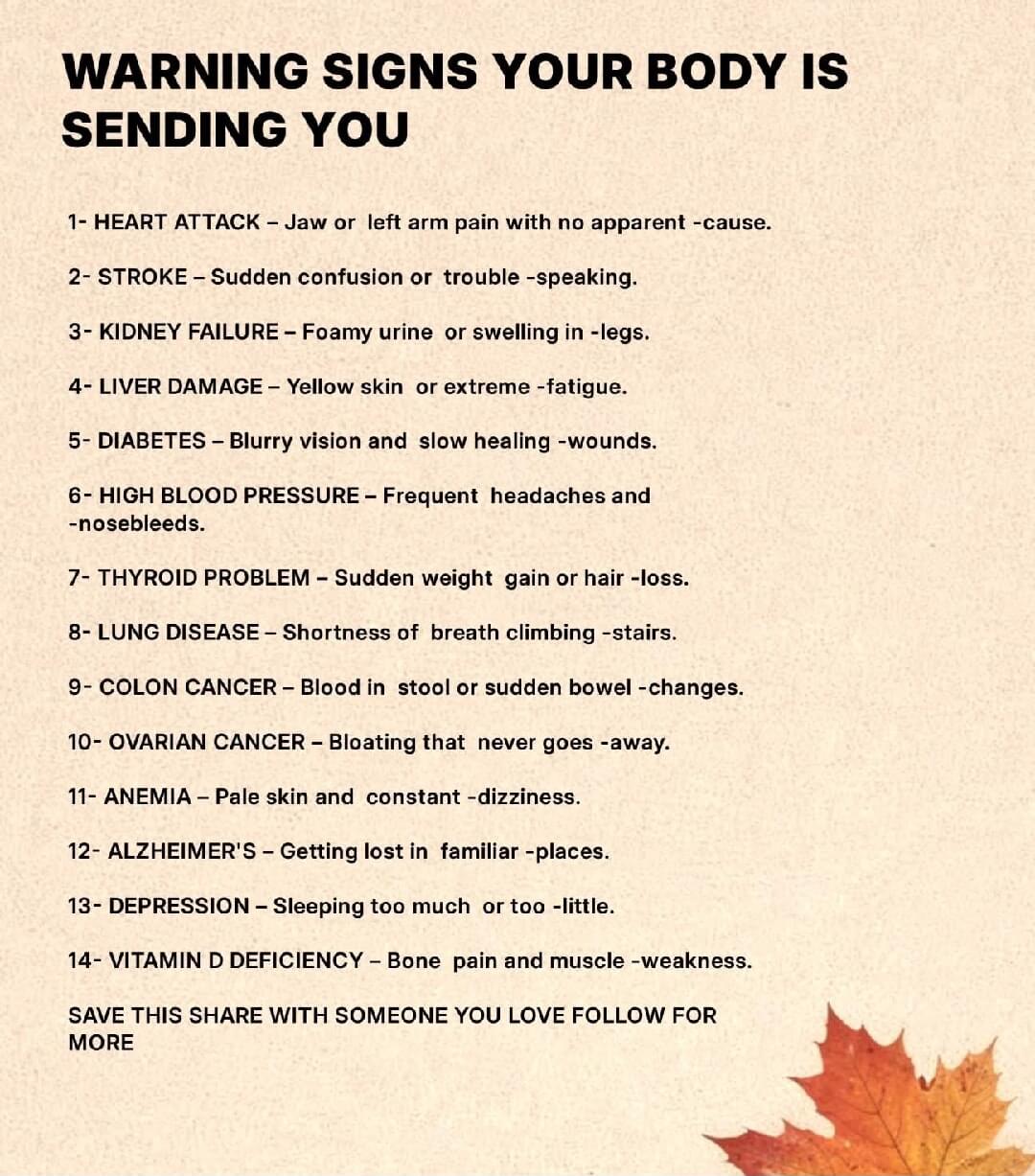 WARNING SIGNS YOUR BODY IS SENDING YOU 1- HEART ATTACK - Jaw or left arm pain with no apparent -cause. 2- STROKE Sudden confusion or trouble -speaking. 3- KIDNEY FAILURE Foamy urine or swelling in -legs. 4- LIVER DAMAGE Yellow skin or extreme -fatigue. 5- DIABETES - Blurry vision and slow healing -wounds. 6- HIGH BLOOD PRESSURE - Frequent headaches and -nosebleeds. 7- THYROID PROBLEM Sudden weight gain or hair -loss. 8- LUNG DISEASE - Shortness of breath climbing -stairs. 9- COLON CANCER - Blood in stool or sudden bowel -changes. 10- OVARIAN CANCER - Bloating that never goes -away. 11- ANEMIA - Pale skin and constant -dizziness. 12- ALZHEIMER'S - Getting lost in familiar -places. 13- DEPRESSION Sleeping too much or too -little. 14- VITAMIN D DEFICIENCY - Bone pain and muscle -weakness. SAVE THIS SHARE WITH SOMEONE YOU LOVE FOLLOW FOR MORE