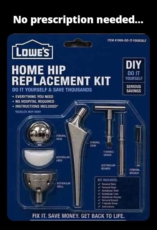 No prescription needed... TEM 1000-D0-sT- YOURSELF DIY DO IT HOME HIP REPLACEMENT KIT DO IT YOURSELF & SAVE THOUSANDS 'SAVINGS EVERYTHING YOU NEED NO HOSPITAL REQUIRED INSTRUCTIONS INCLUDED* RESULTS MAY VARY FIX IT. SAVE MONEY. GET BACK TO LIFE.